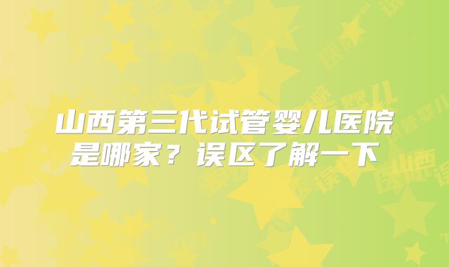 山西第三代试管婴儿医院是哪家？误区了解一下