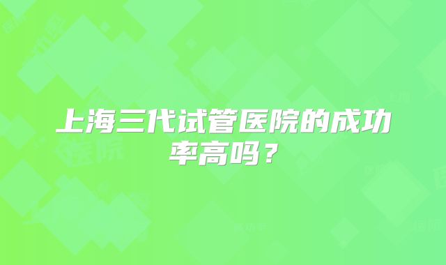 上海三代试管医院的成功率高吗？