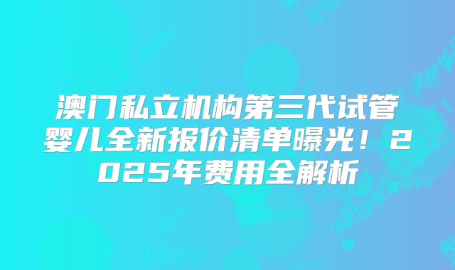 澳门私立机构第三代试管婴儿全新报价清单曝光！2025年费用全解析