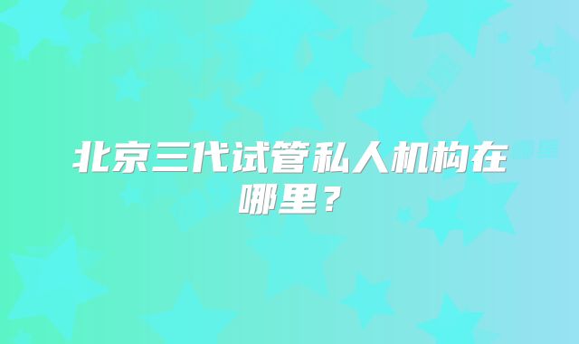 北京三代试管私人机构在哪里？