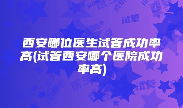 西安哪位医生试管成功率高(试管西安哪个医院成功率高)