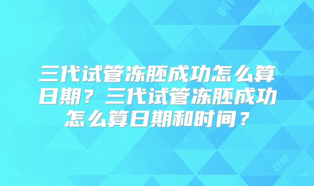 三代试管冻胚成功怎么算日期？三代试管冻胚成功怎么算日期和时间？