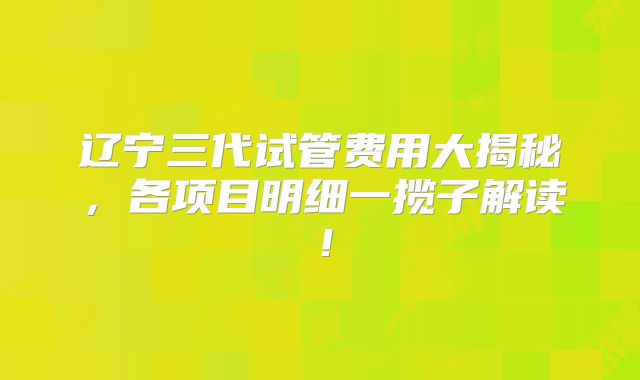 辽宁三代试管费用大揭秘,各项目明细一揽子解读!