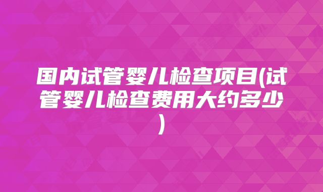 国内试管婴儿检查项目(试管婴儿检查费用大约多少)