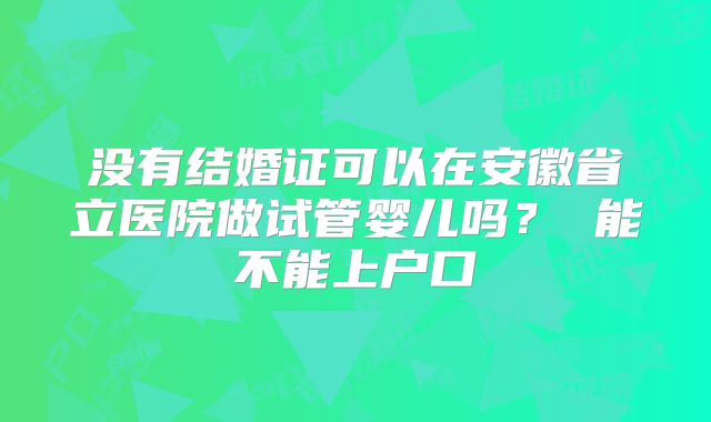 没有结婚证可以在安徽省立医院做试管婴儿吗？ 能不能上户口