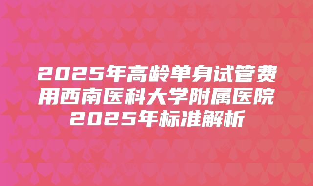 2025年高龄单身试管费用西南医科大学附属医院2025年标准解析