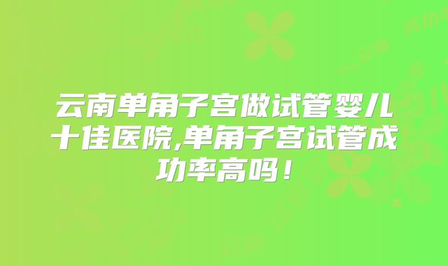 云南单角子宫做试管婴儿十佳医院,单角子宫试管成功率高吗！