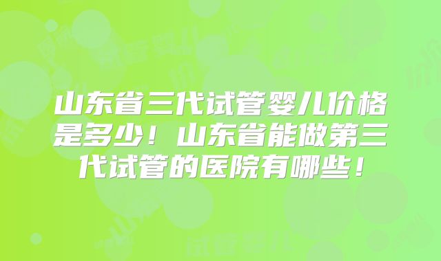 山东省三代试管婴儿价格是多少!山东省能做第三代试管的医院有哪些!