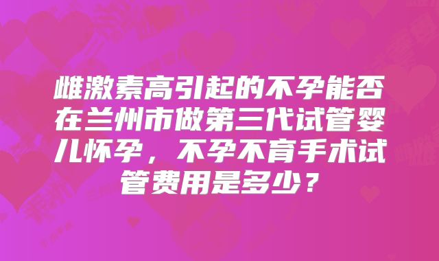 雌激素高引起的不孕能否在兰州市做第三代试管婴儿怀孕，不孕不育手术试管费用是多少？