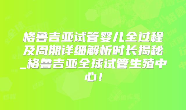 格鲁吉亚试管婴儿全过程及周期详细解析时长揭秘_格鲁吉亚全球试管生殖中心！