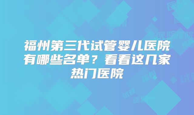 福州第三代试管婴儿医院有哪些名单？看看这几家热门医院