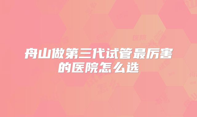 舟山做第三代试管最厉害的医院怎么选