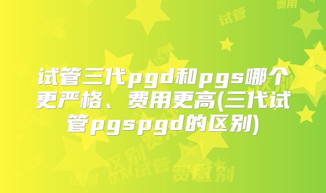 试管三代pgd和pgs哪个更严格、费用更高(三代试管pgspgd的区别)