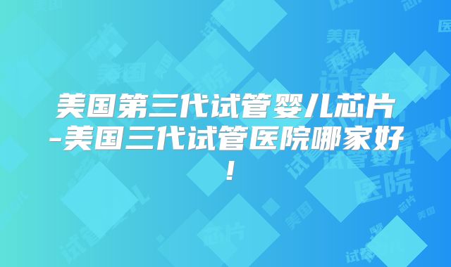 美国第三代试管婴儿芯片-美国三代试管医院哪家好！