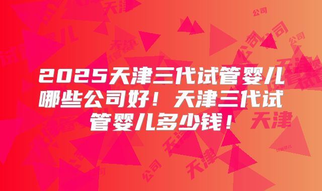 2025天津三代试管婴儿哪些公司好!天津三代试管婴儿多少钱!