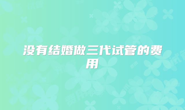 没有结婚做三代试管的费用