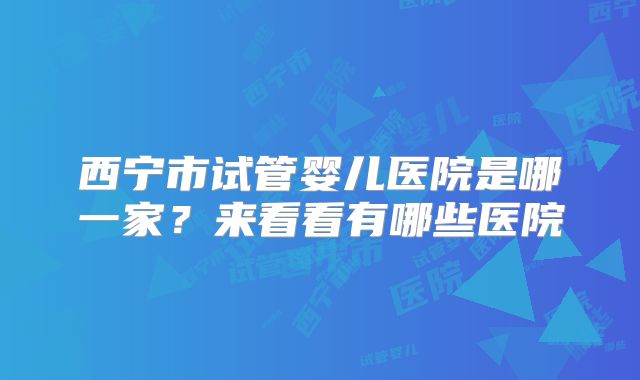 西宁市试管婴儿医院是哪一家？来看看有哪些医院