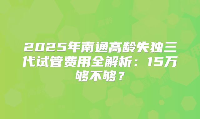 2025年南通高龄失独三代试管费用全解析：15万够不够？