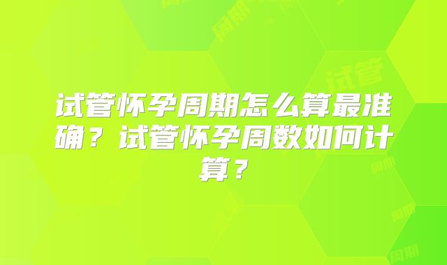 试管怀孕周期怎么算最准确?试管怀孕周数如何计算?