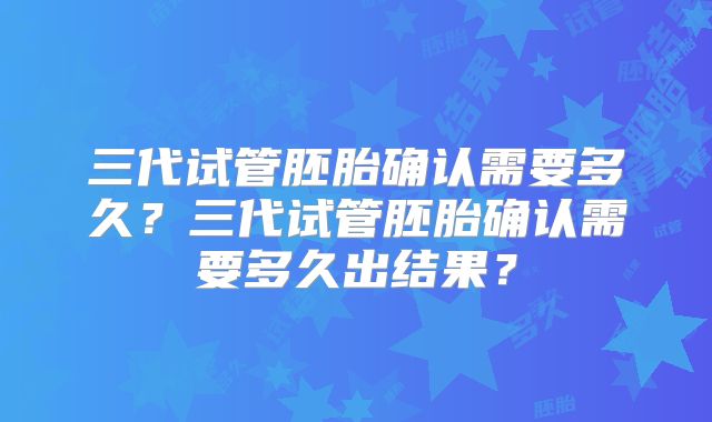 三代试管胚胎确认需要多久？三代试管胚胎确认需要多久出结果？