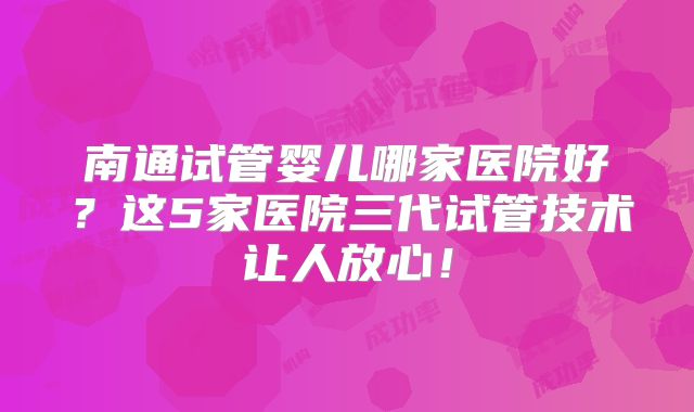 南通试管婴儿哪家医院好？这5家医院三代试管技术让人放心！