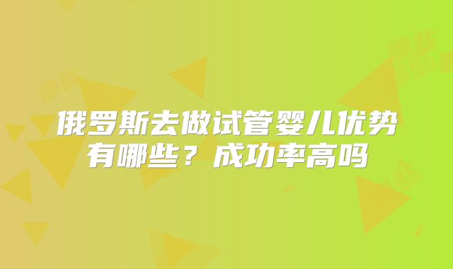 俄罗斯去做试管婴儿优势有哪些？成功率高吗