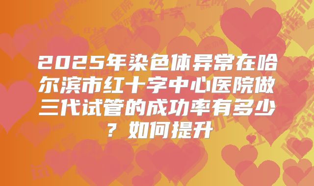 2025年染色体异常在哈尔滨市红十字中心医院做三代试管的成功率有多少?如何提升
