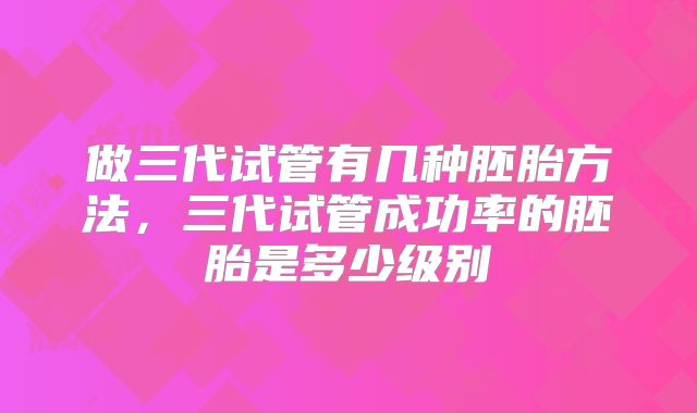 做三代试管有几种胚胎方法，三代试管成功率的胚胎是多少级别