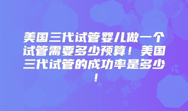 美国三代试管婴儿做一个试管需要多少预算！美国三代试管的成功率是多少！