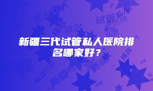 新疆三代试管私人医院排名哪家好？