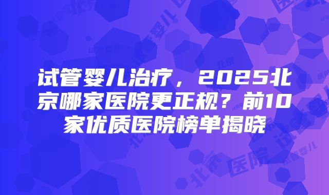 试管婴儿治疗，2025北京哪家医院更正规？前10家优质医院榜单揭晓