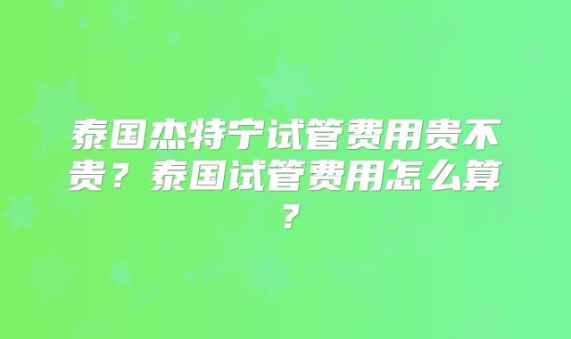 泰国杰特宁试管费用贵不贵?泰国试管费用怎么算?