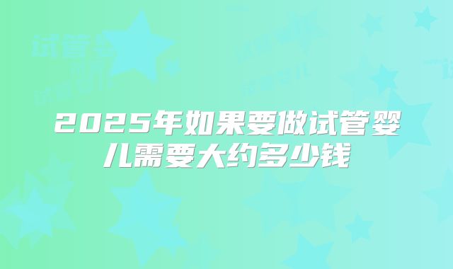 2025年如果要做试管婴儿需要大约多少钱