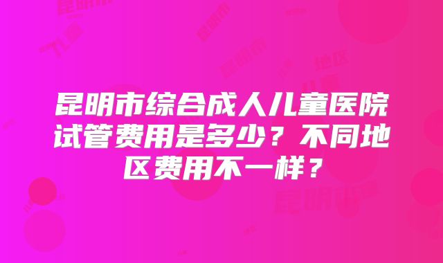昆明市综合成人儿童医院试管费用是多少？不同地区费用不一样？