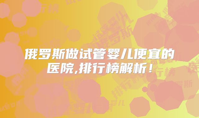 俄罗斯做试管婴儿便宜的医院,排行榜解析！