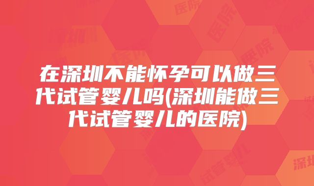 在深圳不能怀孕可以做三代试管婴儿吗(深圳能做三代试管婴儿的医院)