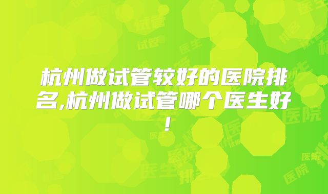 杭州做试管较好的医院排名,杭州做试管哪个医生好！