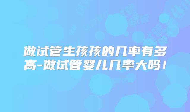 做试管生孩孩的几率有多高-做试管婴儿几率大吗!
