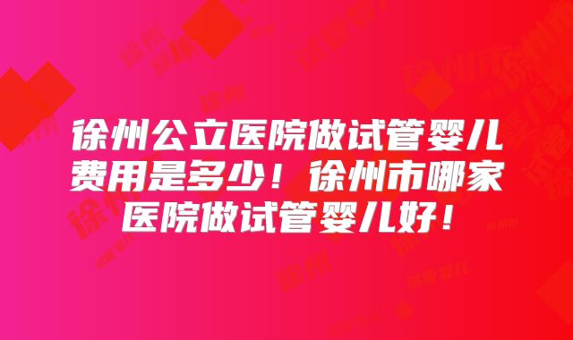徐州公立医院做试管婴儿费用是多少！徐州市哪家医院做试管婴儿好！