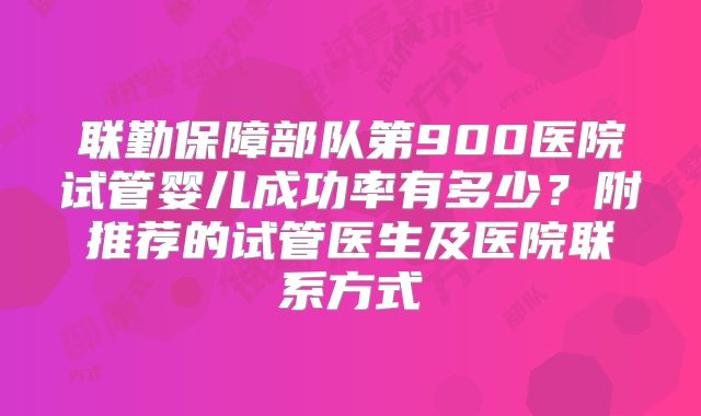 联勤保障部队第900医院试管婴儿成功率有多少？附推荐的试管医生及医院联系方式