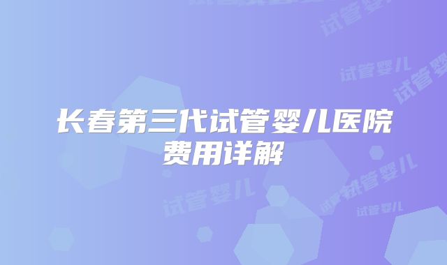 长春第三代试管婴儿医院费用详解