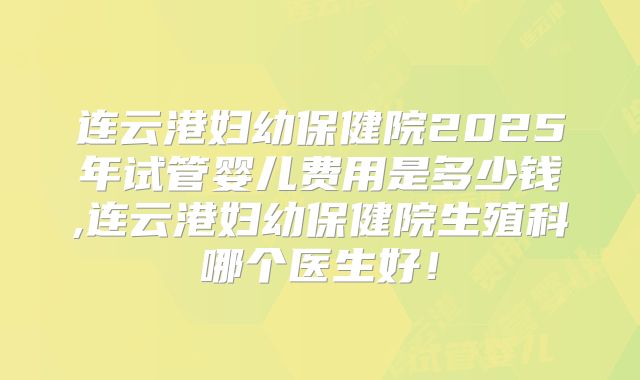 连云港妇幼保健院2025年试管婴儿费用是多少钱,连云港妇幼保健院生殖科哪个医生好!