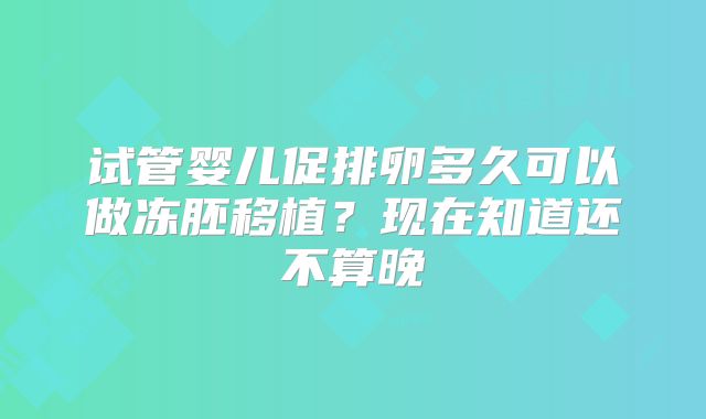 试管婴儿促排卵多久可以做冻胚移植？现在知道还不算晚