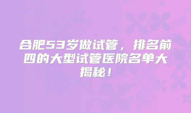 合肥53岁做试管，排名前四的大型试管医院名单大揭秘！