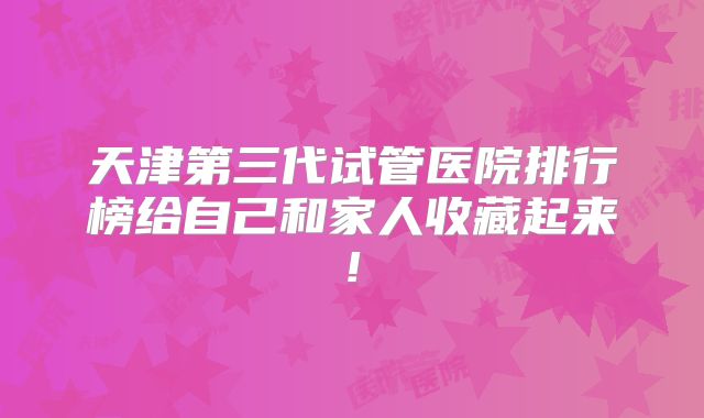 天津第三代试管医院排行榜给自己和家人收藏起来!