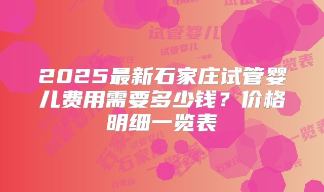 2025最新石家庄试管婴儿费用需要多少钱？价格明细一览表