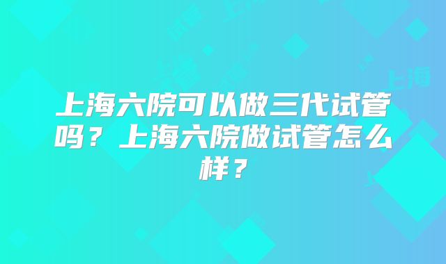 上海六院可以做三代试管吗？上海六院做试管怎么样？