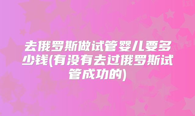 去俄罗斯做试管婴儿要多少钱(有没有去过俄罗斯试管成功的)