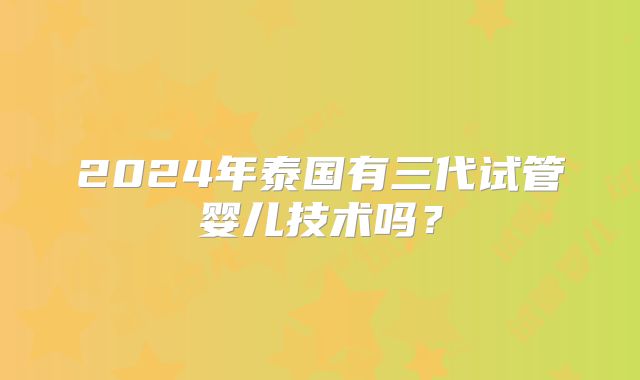 2024年泰国有三代试管婴儿技术吗？