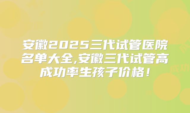 安徽2025三代试管医院名单大全,安徽三代试管高成功率生孩子价格！
